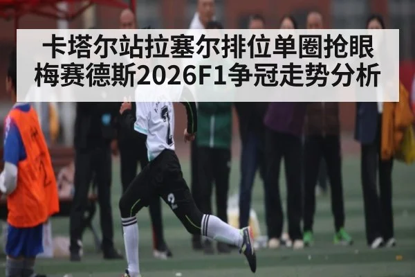 卡塔尔站拉塞尔排位单圈抢眼 梅赛德斯2026F1争冠走势分析